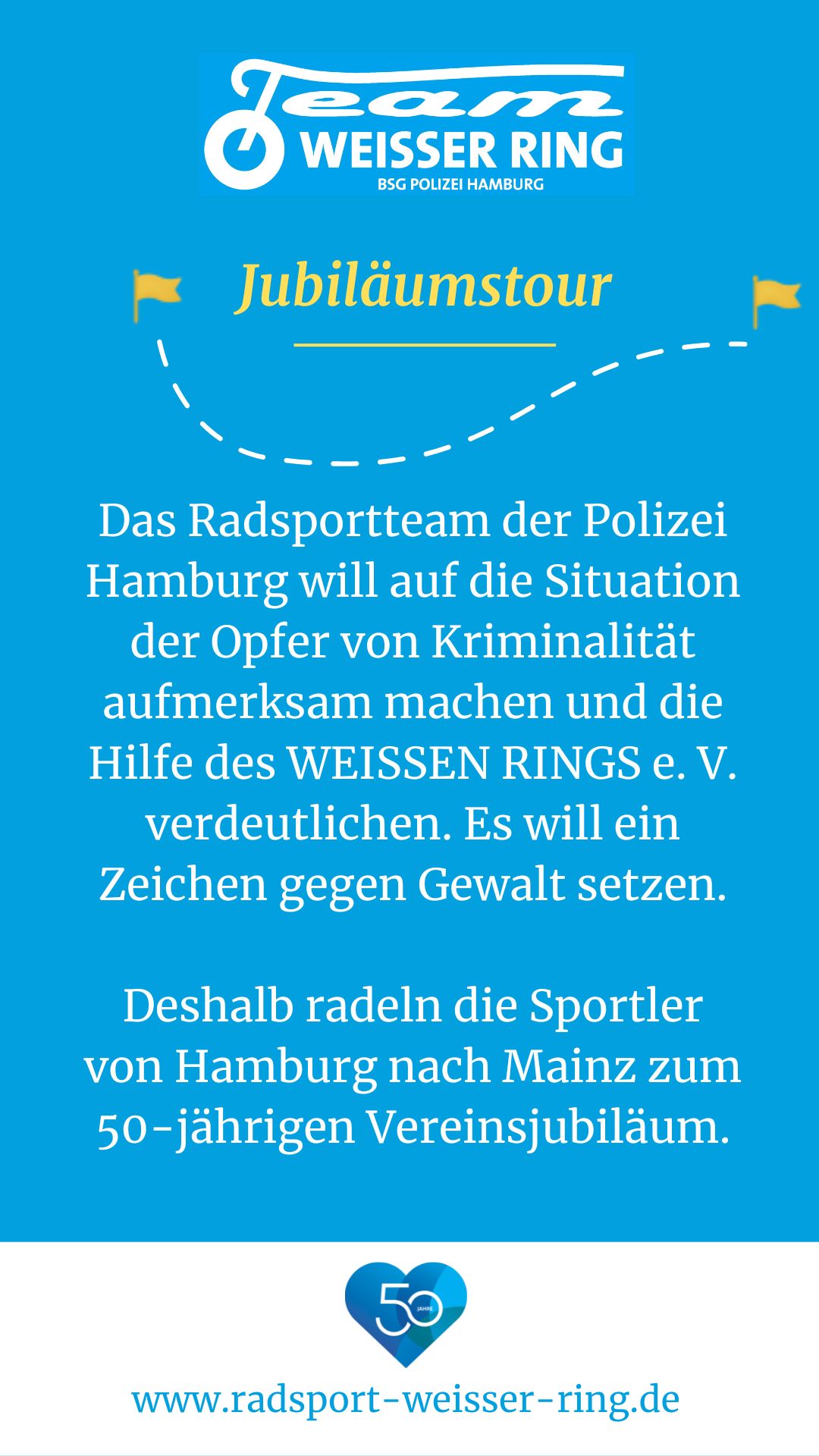 Das Radsportteam der Polizei Hamburg will auf die Situation der Opfer von Kriminalität aufmerksam machen und die Hilfe des WEISSEN RINGS e.V. verdeutlichen. Es will ein Zeichen gegen Gewalt setzen. Deshalb radeln die Sportler von Hamburg nach Mainz zum 50-jährigen Vereinsjubiläum.